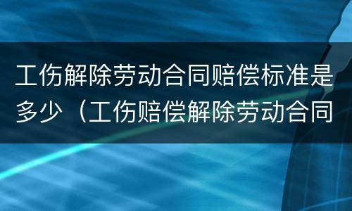 工伤解除劳动合同赔偿标准是多少（工伤赔偿解除劳动合同,能给多少钱）