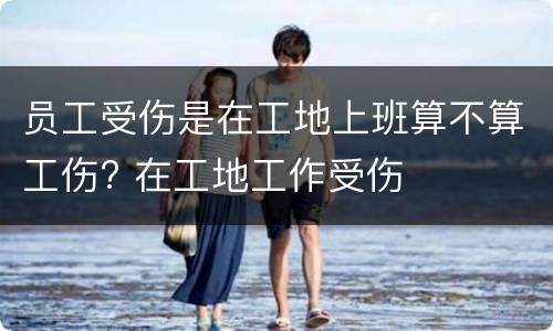 员工受伤是在工地上班算不算工伤? 在工地工作受伤
