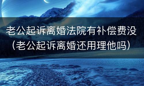 老公起诉离婚法院有补偿费没（老公起诉离婚还用理他吗）