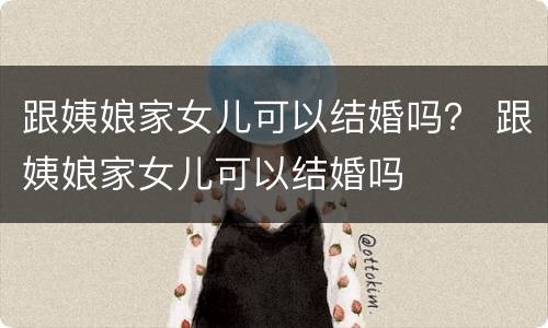 跟姨娘家女儿可以结婚吗？ 跟姨娘家女儿可以结婚吗