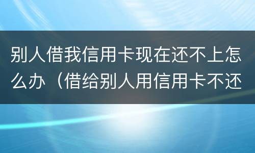 别人借我信用卡现在还不上怎么办（借给别人用信用卡不还怎么办）