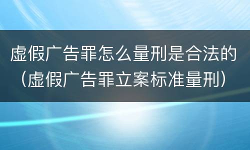 虚假广告罪怎么量刑是合法的（虚假广告罪立案标准量刑）