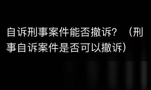 自诉刑事案件能否撤诉？（刑事自诉案件是否可以撤诉）