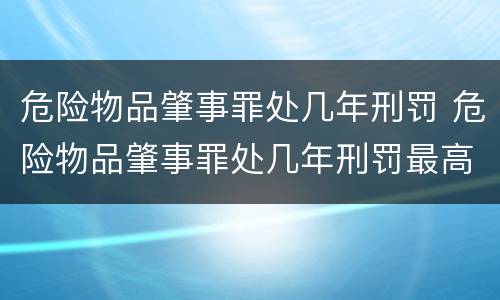 危险物品肇事罪处几年刑罚 危险物品肇事罪处几年刑罚最高
