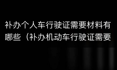 补办个人车行驶证需要材料有哪些（补办机动车行驶证需要什么材料）