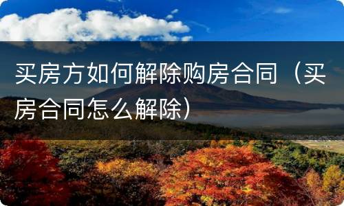 买房方如何解除购房合同（买房合同怎么解除）