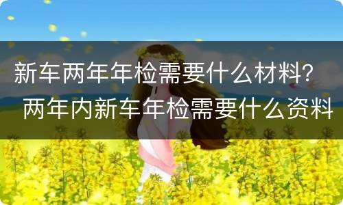 新车两年年检需要什么材料？ 两年内新车年检需要什么资料