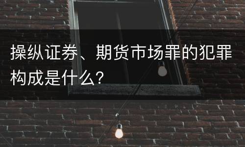 操纵证券、期货市场罪的犯罪构成是什么？