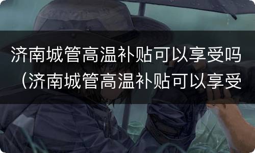 济南城管高温补贴可以享受吗（济南城管高温补贴可以享受吗多少钱）