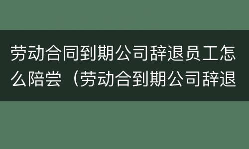 劳动合同到期公司辞退员工怎么陪尝（劳动合到期公司辞退员工有补偿吗?）