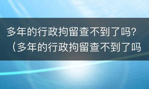 多年的行政拘留查不到了吗？（多年的行政拘留查不到了吗怎么办）