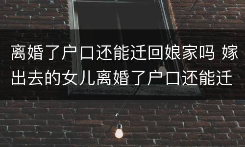 离婚了户口还能迁回娘家吗 嫁出去的女儿离婚了户口还能迁回娘家吗
