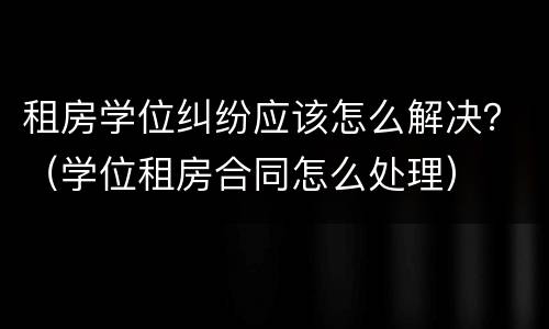 租房学位纠纷应该怎么解决？（学位租房合同怎么处理）