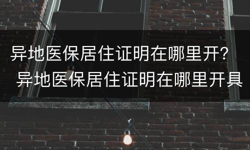 异地医保居住证明在哪里开？ 异地医保居住证明在哪里开具