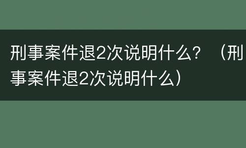 刑事案件退2次说明什么？（刑事案件退2次说明什么）