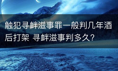 触犯寻衅滋事罪一般判几年酒后打架 寻衅滋事判多久?