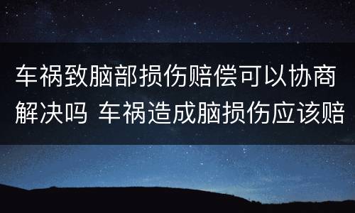 车祸致脑部损伤赔偿可以协商解决吗 车祸造成脑损伤应该赔多少钱?