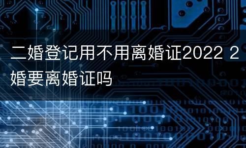 二婚登记用不用离婚证2022 2婚要离婚证吗