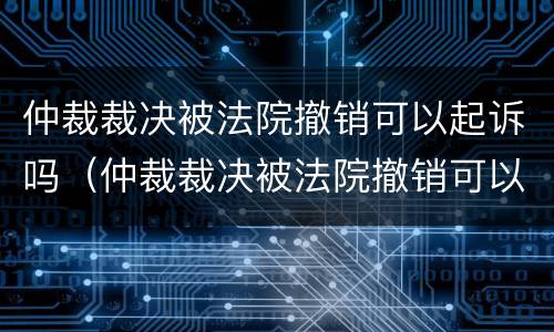 仲裁裁决被法院撤销可以起诉吗（仲裁裁决被法院撤销可以起诉吗怎么办）