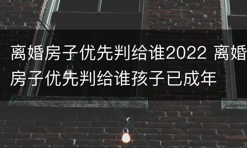 离婚房子优先判给谁2022 离婚房子优先判给谁孩子已成年