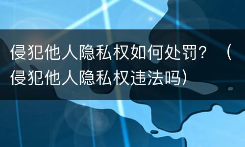 侵犯他人隐私权如何处罚？（侵犯他人隐私权违法吗）