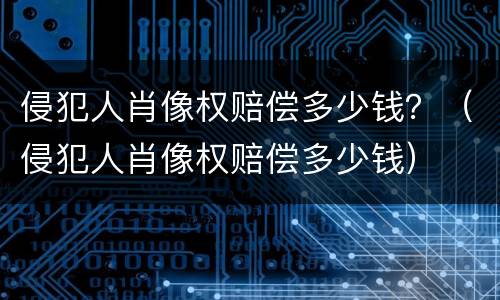 侵犯人肖像权赔偿多少钱？（侵犯人肖像权赔偿多少钱）