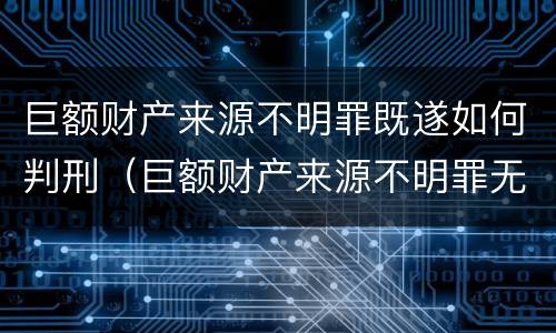 巨额财产来源不明罪既遂如何判刑（巨额财产来源不明罪无罪案例）