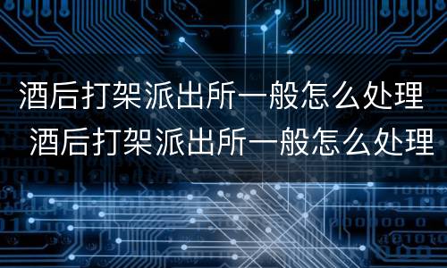 酒后打架派出所一般怎么处理 酒后打架派出所一般怎么处理拉架的被当成同伙