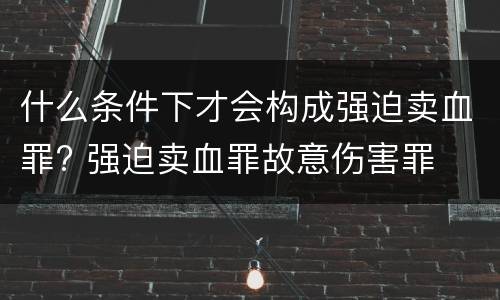 什么条件下才会构成强迫卖血罪? 强迫卖血罪故意伤害罪
