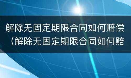 解除无固定期限合同如何赔偿（解除无固定期限合同如何赔偿员工）