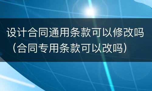设计合同通用条款可以修改吗（合同专用条款可以改吗）