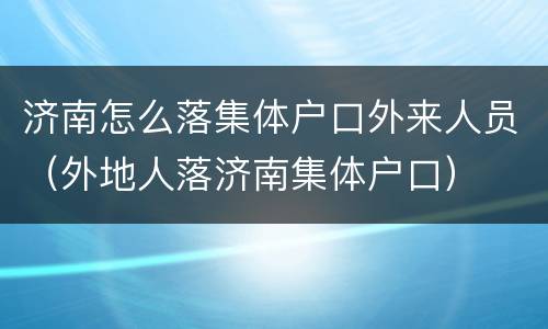 济南怎么落集体户口外来人员（外地人落济南集体户口）