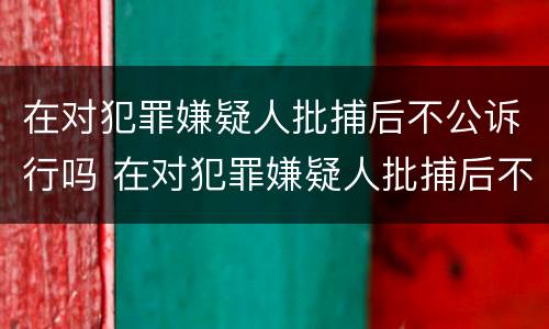 在对犯罪嫌疑人批捕后不公诉行吗 在对犯罪嫌疑人批捕后不公诉行吗怎么处理
