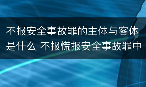 不报安全事故罪的主体与客体是什么 不报慌报安全事故罪中,其负有