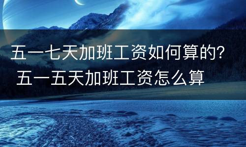 五一七天加班工资如何算的？ 五一五天加班工资怎么算
