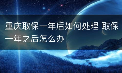 重庆取保一年后如何处理 取保一年之后怎么办