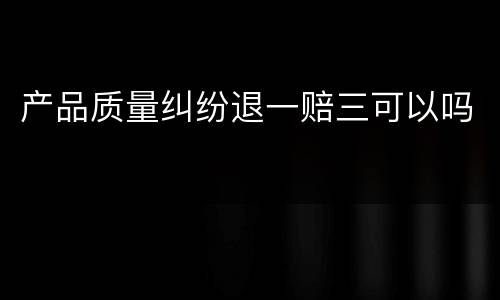 产品质量纠纷退一赔三可以吗