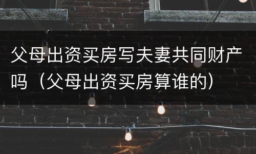 父母出资买房写夫妻共同财产吗（父母出资买房算谁的）