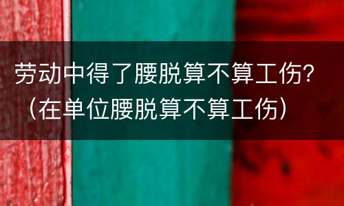 劳动中得了腰脱算不算工伤？（在单位腰脱算不算工伤）