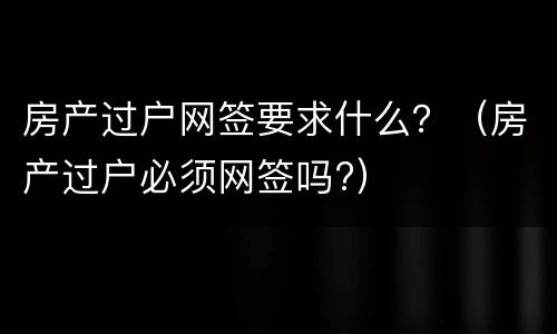 房产过户网签要求什么？（房产过户必须网签吗?）