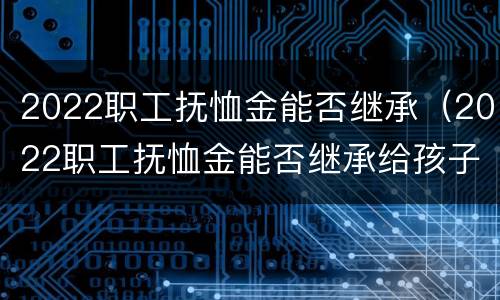 2022职工抚恤金能否继承（2022职工抚恤金能否继承给孩子）