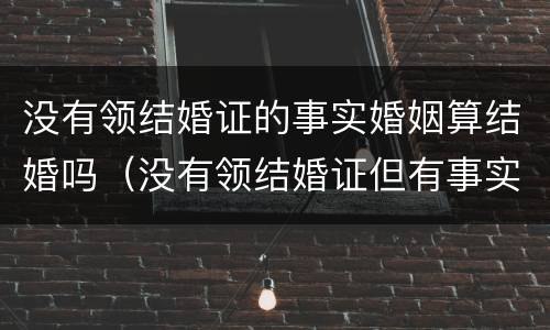 没有领结婚证的事实婚姻算结婚吗（没有领结婚证但有事实婚姻）