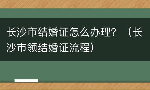长沙市结婚证怎么办理？（长沙市领结婚证流程）
