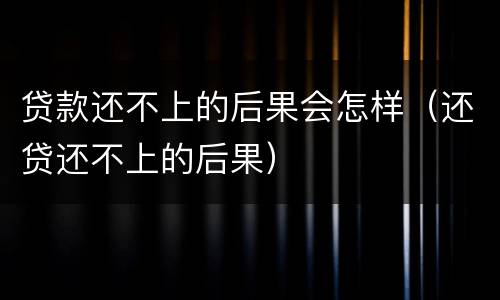 贷款还不上的后果会怎样（还贷还不上的后果）