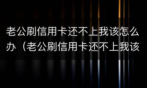 老公刷信用卡还不上我该怎么办（老公刷信用卡还不上我该怎么办呀）