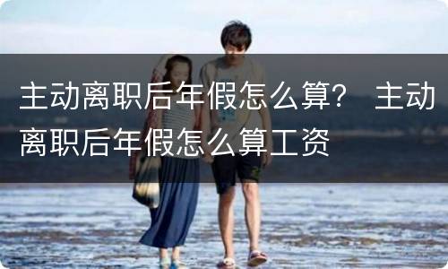 主动离职后年假怎么算？ 主动离职后年假怎么算工资