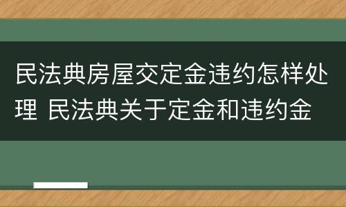 民法典房屋交定金违约怎样处理 民法典关于定金和违约金
