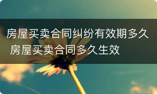 房屋买卖合同纠纷有效期多久 房屋买卖合同多久生效