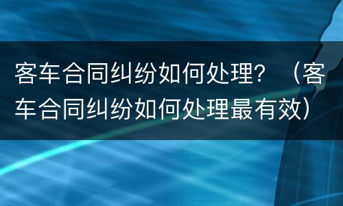 客车合同纠纷如何处理？（客车合同纠纷如何处理最有效）
