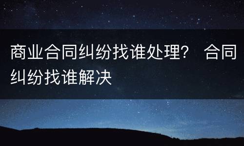 商业合同纠纷找谁处理？ 合同纠纷找谁解决